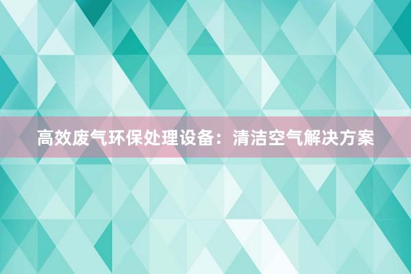 高效废气环保处理设备：清洁空气解决方案