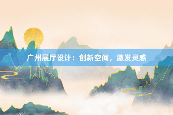 广州展厅设计：创新空间，激发灵感